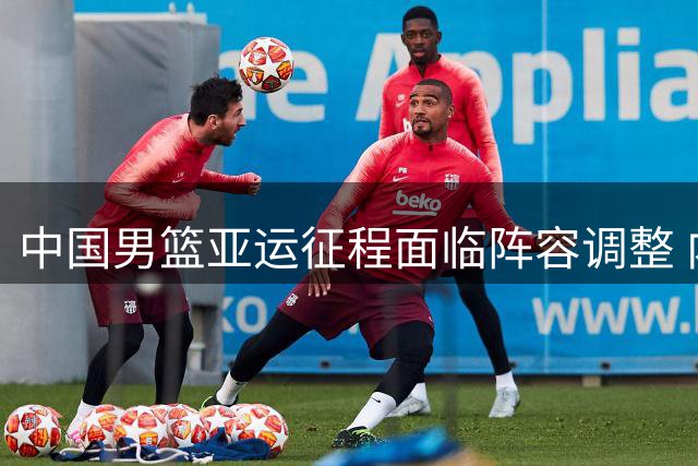 中国男篮亚运征程面临阵容调整 内线新考验引关注