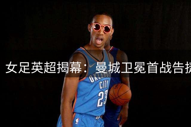 女足英超揭幕：曼城卫冕首战告捷，切尔西主场憾平