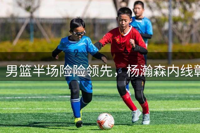 男篮半场险险领先，杨瀚森内线彰显统治力