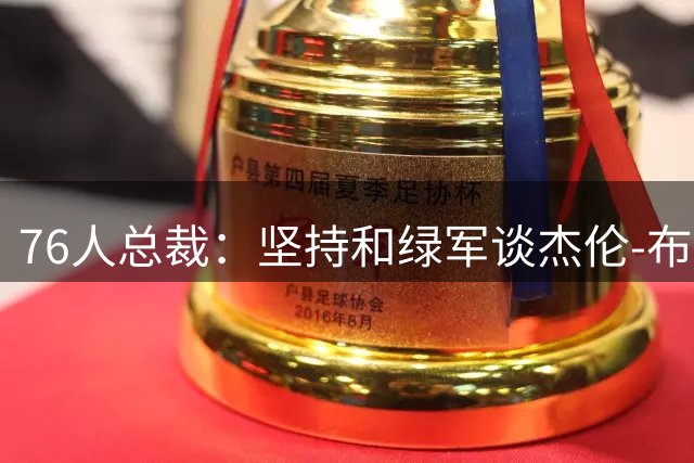 76人总裁：坚持和绿军谈杰伦-布朗的交易 大概谈了几个星期
